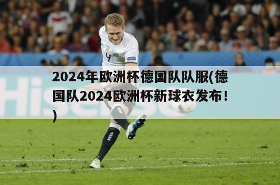 2024年欧洲杯德国队队服(德国队2024欧洲杯新球衣发布！)