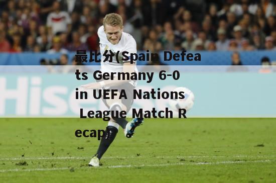 最比分(Spain Defeats Germany 6-0 in UEFA Nations League Match Recap)